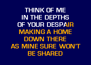 THINK OF ME
IN THE DEPTHS
OF YOUR DESPAIR
MAKING A HOME
DOWN THERE
AS MINE SURE WON'T

BE SHARED l