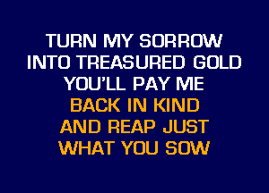 TURN MY BORROW
INTO TREASURED GOLD
YOU'LL PAY ME
BACK IN KIND
AND REAP JUST
WHAT YOU 50W