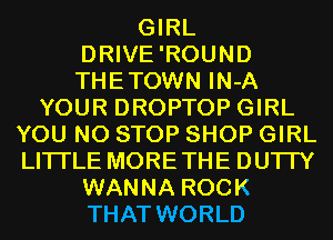 GIRL
DRIVE'ROUND
THETOWN IN-A

YOUR DROPTOP GIRL
YOU N0 STOP SHOP GIRL
LITI'LE MORETHE DU'ITY

WANNA ROCK
THAT WORLD