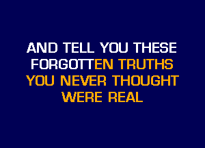 AND TELL YOU THESE
FORGOTTEN TRUTHS
YOU NEVER THOUGHT
WERE REAL