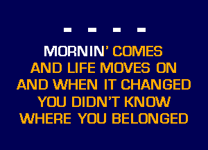 MORNIN' COMES
AND LIFE MOVES ON
AND WHEN IT CHANGED
YOU DIDN'T KNOW
WHERE YOU BELONGED