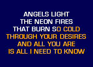 ANGELS LIGHT
THE NEON FIRES
THAT BURN SO COLD
THROUGH YOUR DESIRES
AND ALL YOU ARE
IS ALL I NEED TO KNOW