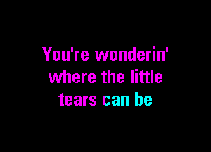 You're wonderin'

where the little
tears can be