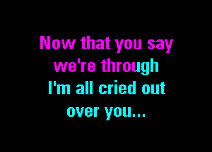 Now that you say
we're through

I'm all cried out
over you...