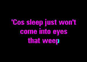 'Cos sleep just won't

come into eyes
that weep