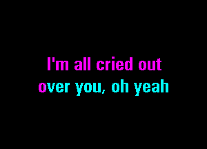 I'm all cried out

over you, oh yeah