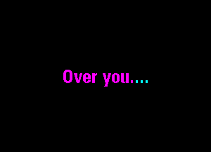 Over you....