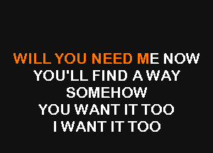 WILL YOU NEED ME NOW
YOU'LL FIND AWAY

SOMEHOW
YOU WANT IT TOO
I WANT IT TOO