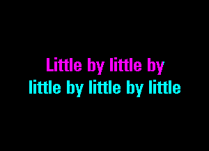 Little by little by

little by little by little