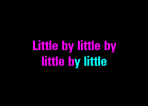 Little by little by

little by little