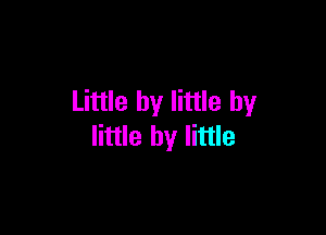 Little by little by

little by little