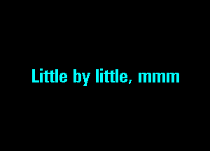 Little by little, mmm