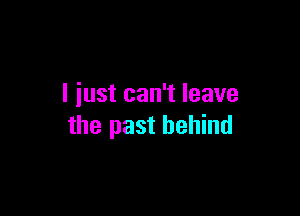 I iust can't leave

the past behind