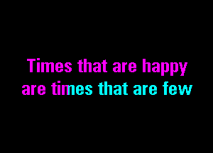 Times that are happy

are times that are few