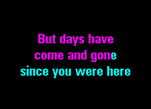 But days have

come and gone
since you were here