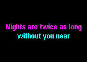 Nights are twice as long

without you near