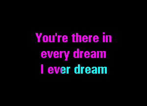 You're there in

every dream
I ever dream