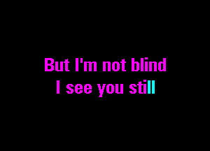 But I'm not blind

I see you still