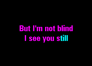 But I'm not blind

I see you still
