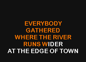 EVERYBODY
GATHERED
WHERE THE RIVER
RUNS WIDER
AT THE EDGE OF TOWN