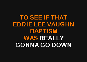 TO SEE IF THAT
EDDIE LEE VAUGHN

BAPTISM
WAS REALLY
GONNA GO DOWN