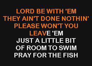 LORD BEWITH 'EM
THEY AIN'T DONE NOTHIN'
PLEASEWON'T YOU
LEAVE'EM
JUST A LITTLE BIT
OF ROOM T0 SWIM
PRAY FOR THE FISH