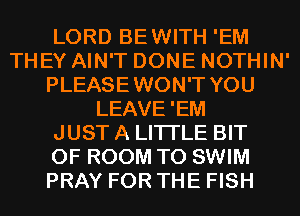 LORD BEWITH 'EM
THEY AIN'T DONE NOTHIN'
PLEASEWON'T YOU
LEAVE'EM
JUST A LITTLE BIT
OF ROOM T0 SWIM
PRAY FOR THE FISH