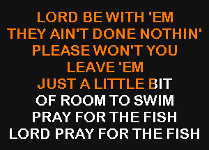 LORD BEWITH 'EM
THEY AIN'T DONE NOTHIN'
PLEASEWON'T YOU
LEAVE'EM
JUST A LITTLE BIT
OF ROOM T0 SWIM
PRAY FOR THE FISH
LORD PRAY FOR THE FISH