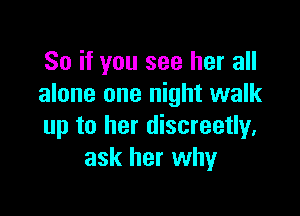 So if you see her all
alone one night walk

up to her discreetly.
ask her why