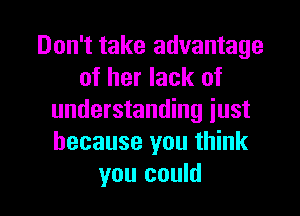 Don't take advantage
of her lack of

understanding just
because you think
you could