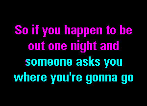 So if you happen to be
out one night and

someone asks you
where you're gonna go