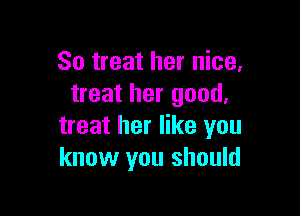 So treat her nice,
treat her good.

treat her like you
know you should