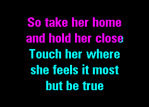 So take her home
and hold her close

Touch her where
she feels it most
but be true