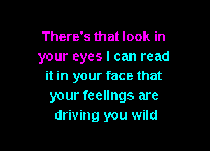 There's that look in
your eyes I can read

it in your face that
your feelings are
driving you wild