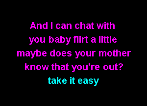 And I can chat with
you baby flirt a little

maybe does your mother
know that you're out?
take it easy