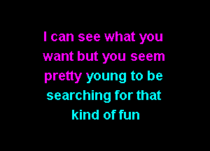 I can see what you
want but you seem

pretty young to be
searching for that
kind of fun