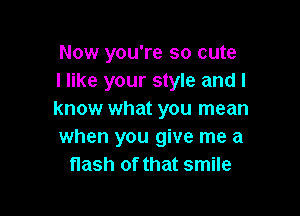 Now you're so cute
I like your style and I

know what you mean
when you give me a
flash of that smile