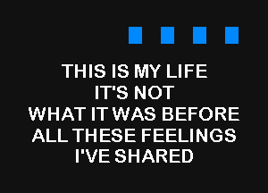 THIS IS MY LIFE
ITSNOT
WHAT IT WAS BEFORE

ALL THESE FEELINGS
I'VE SHARED