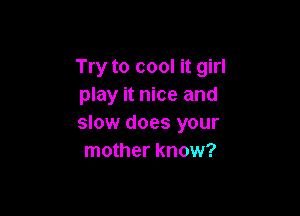 Try to cool it girl
play it nice and

slow does your
mother know?