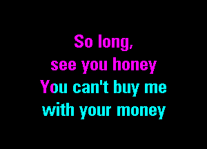 So long,
see you honey

You can't buy me
with your money
