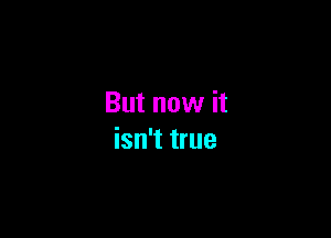 But now it

isn't true