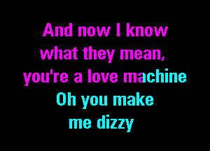 And now I know
what they mean,

you're a love machine
on you make
me dizzy