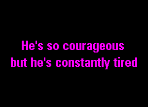 He's so courageous

but he's constantly tired