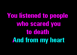 You listened to people
who scared you

to death
And from my heart