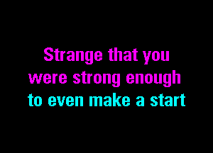 Strange that you

were strong enough
to even make a start