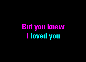 But you knew

I loved you
