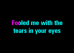 Fooled me with the

tears in your eyes