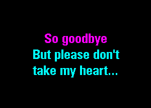 So goodbye

But please don't
take my heart...