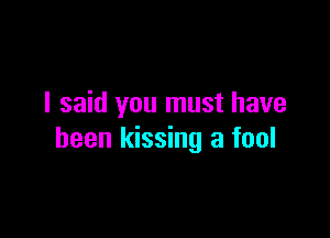 I said you must have

been kissing a fool