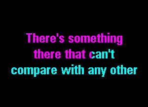 There's something

there that can't
compare with any other